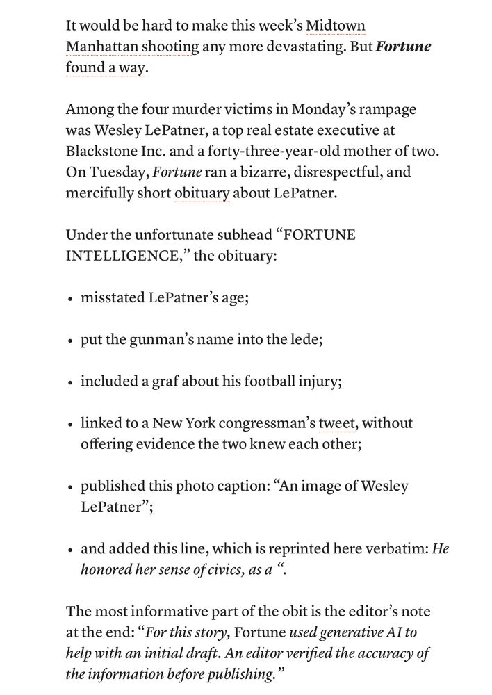 It would be hard to make this week's Midtown
Manhattan shooting any more devastating. But Fortune found a way.
Among the four murder victims in Monday's rampage was Wesley LePatner, a top real estate executive at Blackstone Inc. and a forty-three-year-old mother of two.
On Tuesday, Fortune ran a bizarre, disrespectful, and mercifully short obituary about LePatner.
Under the unfortunate subhead "FORTUNE
INTELLIGENCE," the obituary:
• misstated LePatner's age;
• put the gunman's name into the lede;
• included a graf about his football injury;
• linked to a New York congressman's tweet, without offering evidence the two knew each other;
• published this photo caption: "An image of Wesley LePatner";
• and added this line, which is reprinted here verbatim: He honored her sense of civics, as a ".
The most informative part of the obit is the editor's note at the end: "For this story, Fortune used generative Al to help with an initial draft. An editor verified the accuracy of the information before publishing."