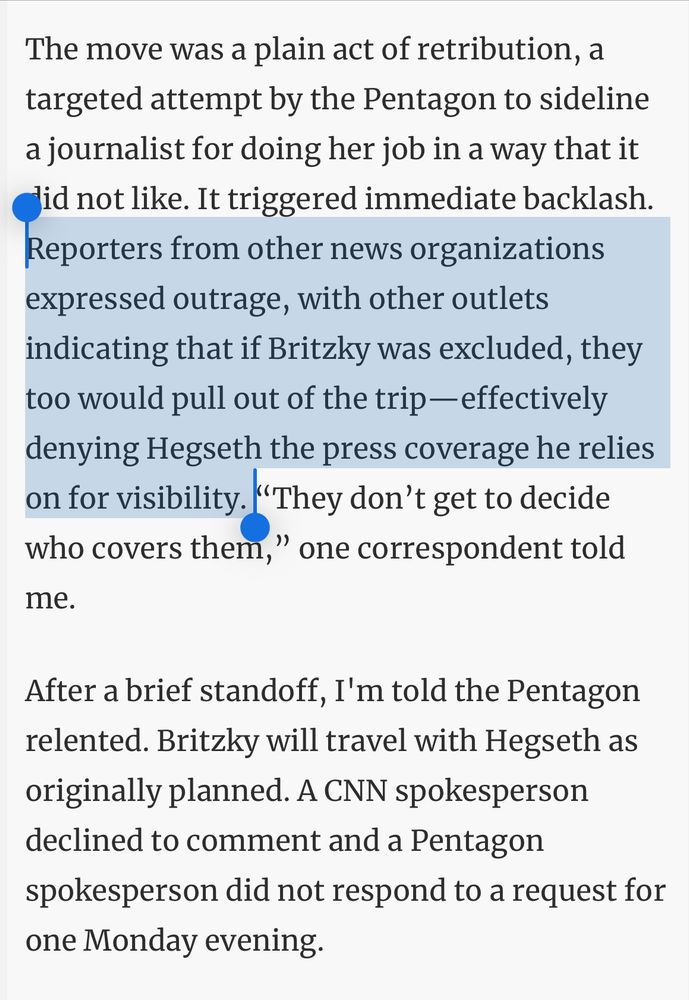 The move was a plain act of retribution, a targeted attempt by the Pentagon to sideline a journalist for doing her job in a way that it did not like. It triggered immediate backlash. Reporters from other news organizations expressed outrage, with other outlets indicating that if Britzky was excluded, they too would pull out of the trip—effectively denying Hegseth the press coverage he relies on for visibility. “They don’t get to decide who covers them,” one correspondent told me.
After a brief standoff, I'm told the Pentagon relented. Britzky will travel with Hegseth as originally planned. A CNN spokesperson declined to comment and a Pentagon spokesperson did not respond to a request for one Monday evening.