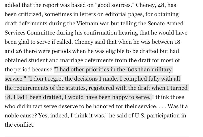 Cheney, 48, has been criticized, sometimes in letters on editorial pages, for obtaining draft deferments during the Vietnam war but telling the Senate Armed Services Committee during his confirmation hearing that he would have been glad to serve if called. Cheney said that when he was between 18 and 26 there were periods when he was eligible to be drafted but had obtained student and marriage deferments from the draft for most of the period because "I had other priorities in the '60s than military service." "I don't regret the decisions I made. I complied fully with all the requirements of the statutes, registered with the draft when I turned 18. Had I been drafted, I would have been happy to serve. I think those who did in fact serve deserve to be honored for their service. . . . Was it a noble cause? Yes, indeed, I think it was," he said of U.S. participation in the conflict.