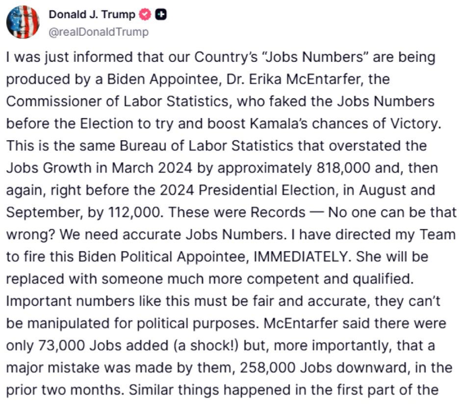 Donald J. Trump
@realDonald Trump
I was just informed that our Country's "Jobs Numbers" are being produced by a Biden Appointee, Dr. Erika McEntarfer, the Commissioner of Labor Statistics, who faked the Jobs Numbers before the Election to try and boost Kamala's chances of Victory.
This is the same Bureau of Labor Statistics that overstated the Jobs Growth in March 2024 by approximately 818,000 and, then again, right before the 2024 Presidential Election, in August and September, by 112,000. These were Records — No one can be that wrong? We need accurate Jobs Numbers. I have directed my Team to fire this Biden Political Appointee, IMMEDIATELY. She will be replaced with someone much more competent and qualified.
Important numbers like this must be fair and accurate, they can't be manipulated for political purposes. McEntarfer said there were only 73,000 Jobs added (a shock!) but, more importantly, that a major mistake was made by them, 258,000 Jobs downward, in the prior two months. Similar things happened in the first part of the