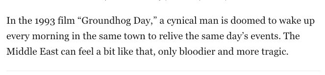 In the 1993 film “Groundhog Day,” a cynical man is doomed to wake up every morning in the same town to relive the same day’s events. The Middle East can feel a bit like that, only bloodier and more tragic.