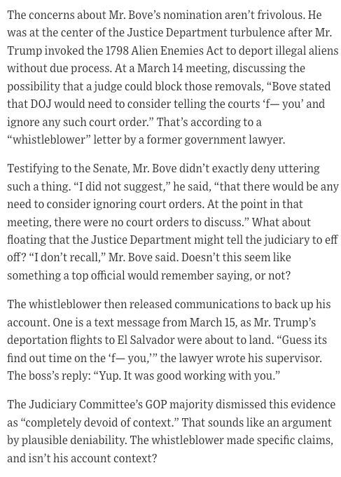 The concerns about Mr. Bove’s nomination aren’t frivolous. He was at the center of the Justice Department turbulence after Mr. Trump invoked the 1798 Alien Enemies Act to deport illegal aliens without due process. At a March 14 meeting, discussing the possibility that a judge could block those removals, “Bove stated that DOJ would need to consider telling the courts ‘f— you’ and ignore any such court order.” That’s according to a “whistleblower” letter by a former government lawyer.

Testifying to the Senate, Mr. Bove didn’t exactly deny uttering such a thing. “I did not suggest,” he said, “that there would be any need to consider ignoring court orders. At the point in that meeting, there were no court orders to discuss.” What about floating that the Justice Department might tell the judiciary to eff off? “I don’t recall,” Mr. Bove said. Doesn’t this seem like something a top official would remember saying, or not?

The whistleblower then released communications to back up his account. One is a text message from March 15, as Mr. Trump’s deportation flights to El Salvador were about to land. “Guess its find out time on the ‘f— you,’” the lawyer wrote his supervisor. The boss’s reply: “Yup. It was good working with you.”

The Judiciary Committee’s GOP majority dismissed this evidence as “completely devoid of context.” That sounds like an argument by plausible deniability. The whistleblower made specific claims, and isn’t his account context?