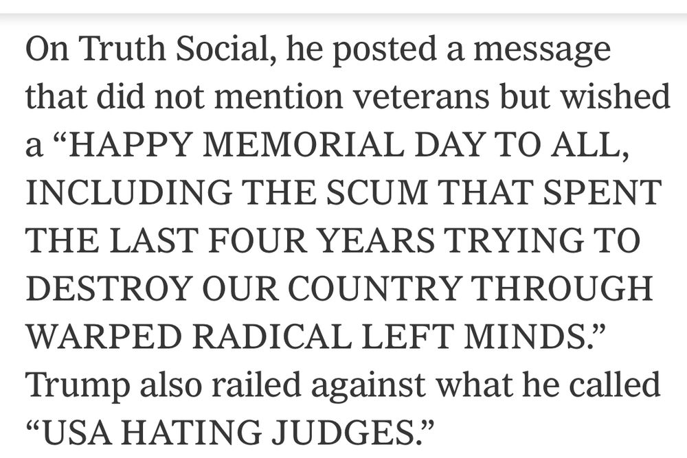On Truth Social, he posted a message that did not mention veterans but wished a "HAPPY MEMORIAL DAY TO ALL, INCLUDING THE SCUM THAT SPENT THE LAST FOUR YEARS TRYING TO DESTROY OUR COUNTRY THROUGH WARPED RADICAL LEFT MINDS." Trump also railed against what he called
"USA HATING JUDGES."