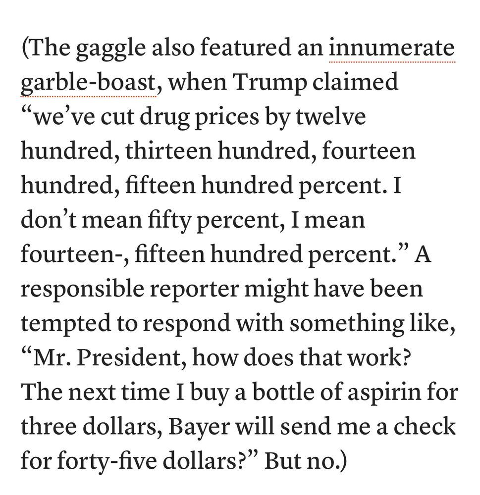 (The gaggle also featured an innumerate garble-boast, when Trump claimed
"we've cut drug prices by twelve hundred, thirteen hundred, fourteen hundred, fifteen hundred percent. I don't mean fifty percent, I mean fourteen-, fifteen hundred percent." A responsible reporter might have been tempted to respond with something like,
"Mr. President, how does that work?
The next time I buy a bottle of aspirin for three dollars, Bayer will send me a check for forty-five dollars?" But no.)
