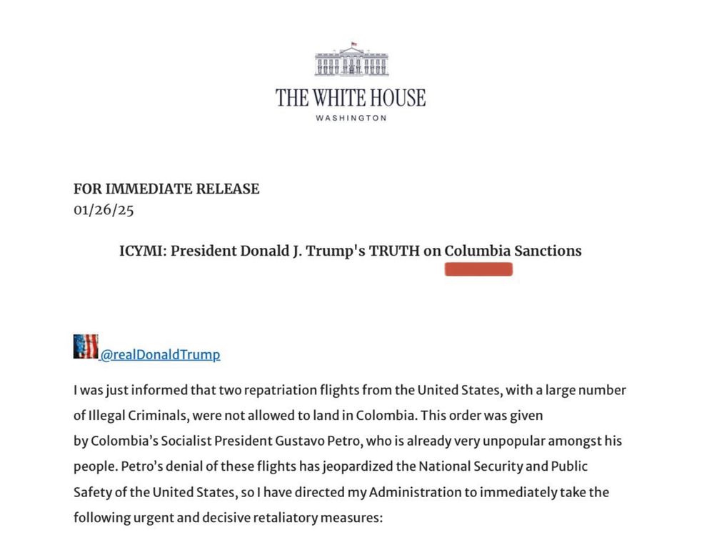 珊盟旺
THE WHITE HOUSE
WASHINGTON
FOR IMMEDIATE RELEASE
01/26/25
ICYMI: President Donald J. Trump's TRUTH on Columbia Sanctions
E@realDonald Trump
I was just informed that two repatriation flights from the United States, with a large number of Illegal Criminals, were not allowed to land in Colombia. This order was given by Colombia's Socialist President Gustavo Petro, who is already very unpopular amongst his people. Petro's denial of these flights has jeopardized the National Security and Public Safety of the United States, so I have directed my Administration to immediately take the following urgent and decisive retaliatory measures: