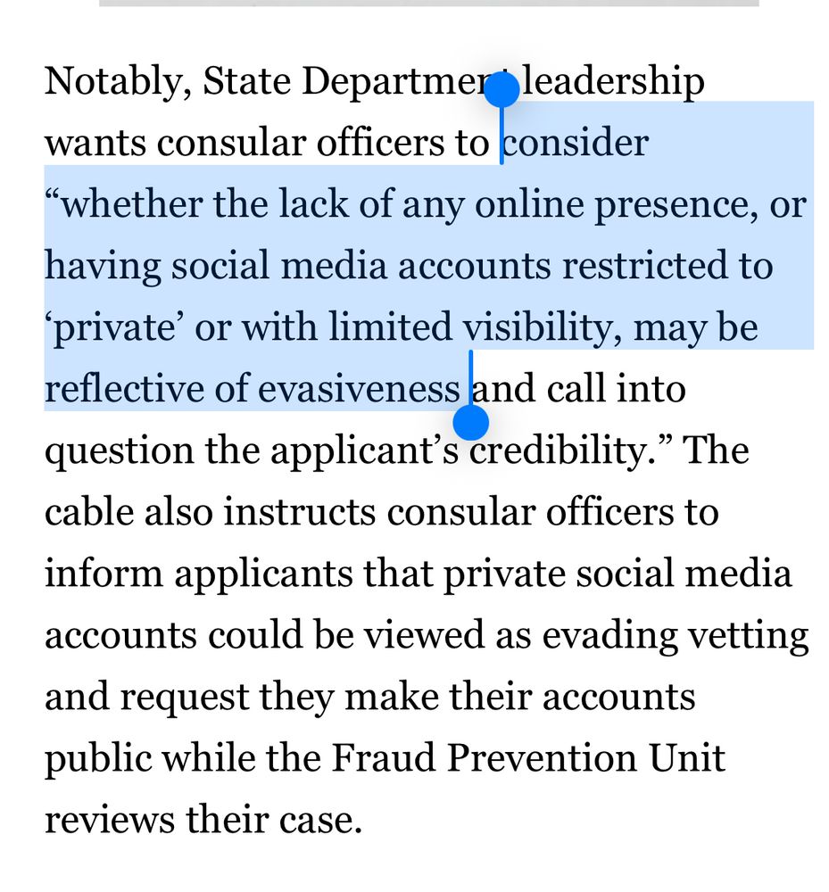 Notably, State Departmer leadership wants consular officers to consider
"whether the lack of any online presence, or having social media accounts restricted to
'private' or with limited visibility, may be reflective of evasiveness and call into question the applicant's credibility." The cable also instructs consular officers to inform applicants that private social media accounts could be viewed as evading vetting and request they make their accounts public while the Fraud Prevention Unit reviews their case.