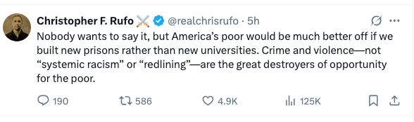 Post
Conversation
Christopher F. Rufo ⚔️
@realchrisrufo
Nobody wants to say it, but America’s poor would be much better off if we built new prisons rather than new universities. Crime and violence—not “systemic racism” or “redlining”—are the great destroyers of opportunity for the poor.
10:15 AM · Aug 12, 2025
·
126K
 Views