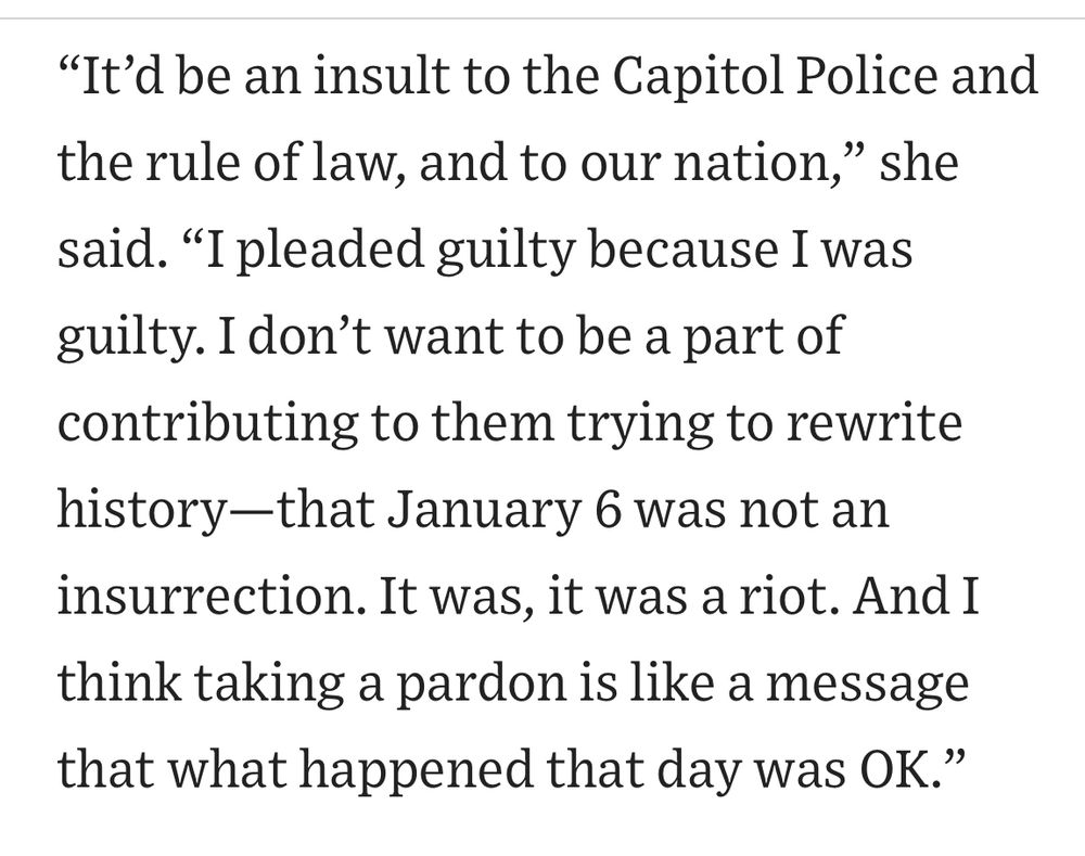 "It'd be an insult to the Capitol Police and the rule of law, and to our nation," she said. "I pleaded guilty because I was guilty. I don't want to be a part of contributing to them trying to rewrite history-that January 6 was not an insurrection. It was, it was a riot. And I think taking a pardon is like a message that what happened that day was OK."