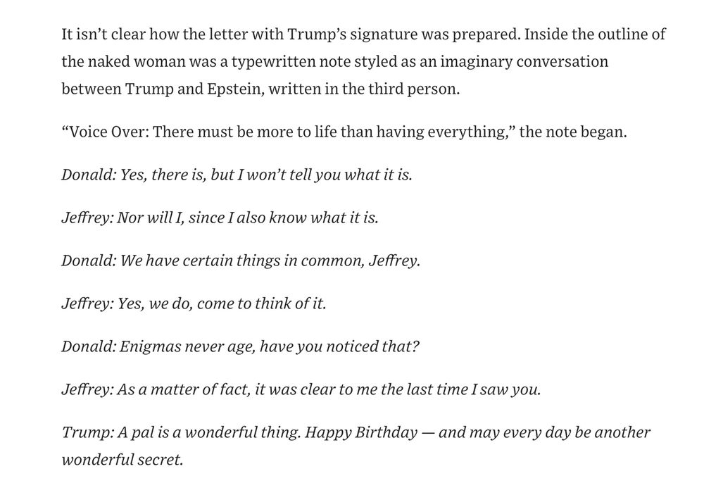 It isn't clear how the letter with Trump's signature was prepared. Inside the outline of the naked woman was a typewritten note styled as an imaginary conversation between Trump and Epstein, written in the third person.
"Voice Over: There must be more to life than having everything," the note began.
Donald: Yes, there is, but I won't tell you what it is.
Jeffrey: Nor will I, since I also know what it is.
Donald: We have certain things in common, Jeffrey.
Jeffrey: Yes, we do, come to think of it.
Donald: Enigmas never age, have you noticed that?
Jeffrey: As a matter of fact, it was clear to me the last time I saw you.
Trump: A pal is a wonderful thing. Happy Birthday — and may every day be another wonderful secret.