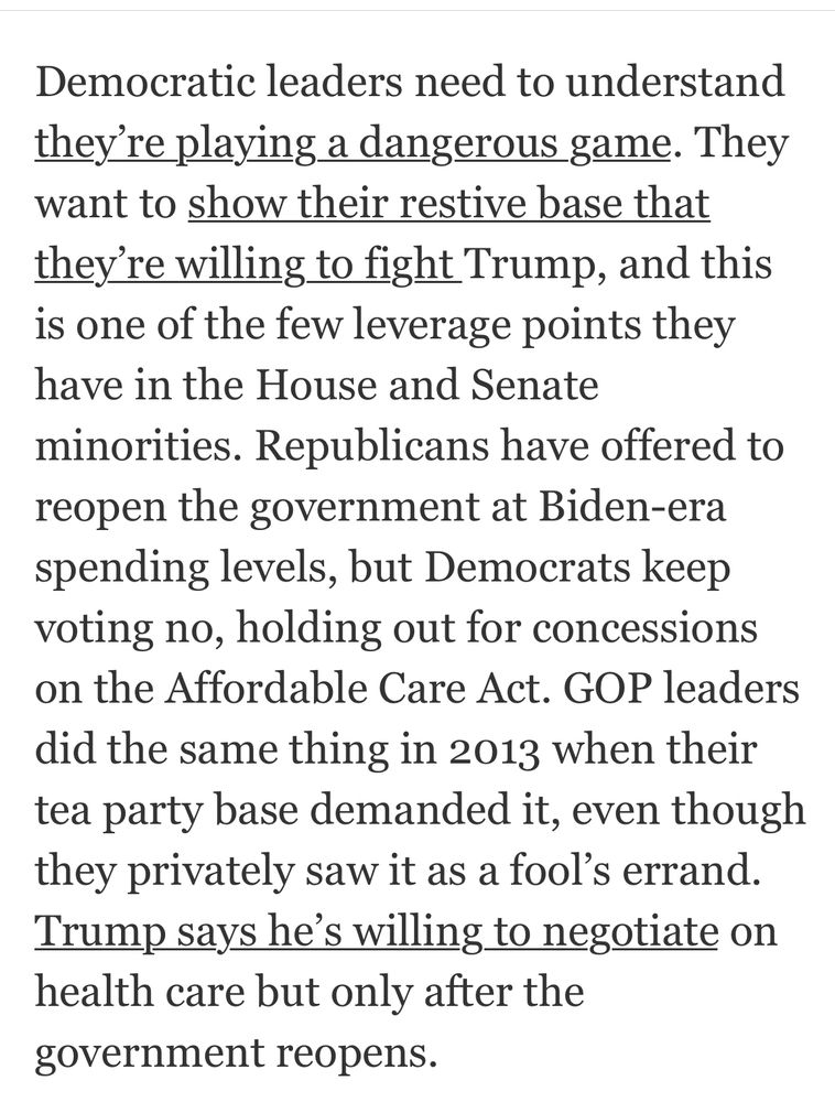 Democratic leaders need to understand they're playing a dangerous game. They want to show their restive base that they're willing to fight Trump, and this is one of the few leverage points they have in the House and Senate
minorities. Republicans have offered to reopen the government at Biden-era spending levels, but Democrats keep voting no, holding out for concessions on the Affordable Care Act. GOP leaders did the same thing in 2013 when their tea party base demanded it, even though they privately saw it as a fool's errand.
Trump says he's willing to negotiate on health care but only after the government reopens.