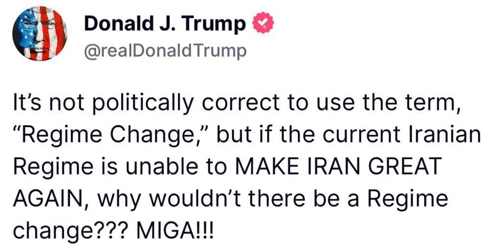 Donald J. Trump
@realDonald Trump
It's not politically correct to use the term,
"Regime Change," but if the current Iranian Regime is unable to MAKE IRAN GREAT AGAIN, why wouldn't there be a Regime change??? MIGA!!!
