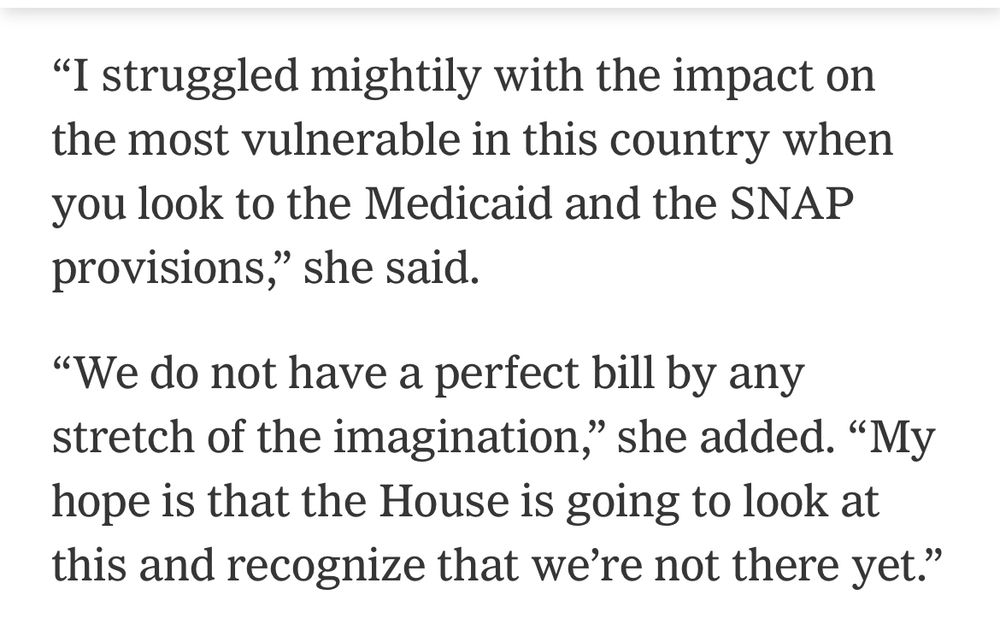 "I struggled mightily with the impact on the most vulnerable in this country when you look to the Medicaid and the SNAP provisions," she said.
"We do not have a perfect bill by any stretch of the imagination," she added. "My hope is that the House is going to look at this and recognize that we're not there yet."