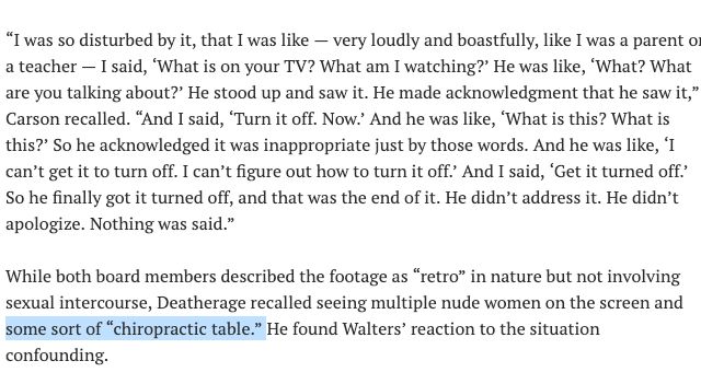 “I was so disturbed by it, that I was like — very loudly and boastfully, like I was a parent or a teacher — I said, ‘What is on your TV? What am I watching?’ He was like, ‘What? What are you talking about?’ He stood up and saw it. He made acknowledgment that he saw it,” Carson recalled. “And I said, ‘Turn it off. Now.’ And he was like, ‘What is this? What is this?’ So he acknowledged it was inappropriate just by those words. And he was like, ‘I can’t get it to turn off. I can’t figure out how to turn it off.’ And I said, ‘Get it turned off.’ So he finally got it turned off, and that was the end of it. He didn’t address it. He didn’t apologize. Nothing was said.”

While both board members described the footage as “retro” in nature but not involving sexual intercourse, Deatherage recalled seeing multiple nude women on the screen and some sort of “chiropractic table.” He found Walters’ reaction to the situation confounding.