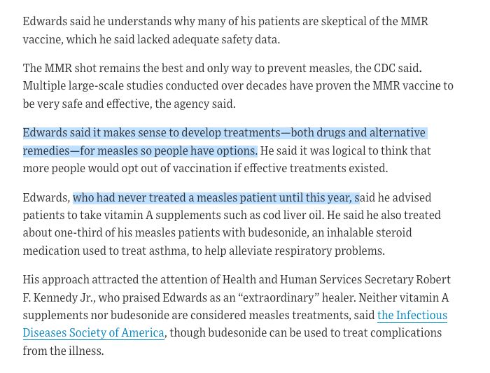 Edwards said he understands why many of his patients are skeptical of the MMR vaccine, which he said lacked adequate safety data.

The MMR shot remains the best and only way to prevent measles, the CDC said. Multiple large-scale studies conducted over decades have proven the MMR vaccine to be very safe and effective, the agency said.

Edwards said it makes sense to develop treatments—both drugs and alternative remedies—for measles so people have options. He said it was logical to think that more people would opt out of vaccination if effective treatments existed.

Edwards, who had never treated a measles patient until this year, said he advised patients to take vitamin A supplements such as cod liver oil. He said he also treated about one-third of his measles patients with budesonide, an inhalable steroid medication used to treat asthma, to help alleviate respiratory problems.

His approach attracted the attention of Health and Human Services Secretary Robert F. Kennedy Jr., who praised Edwards as an “extraordinary” healer. Neither vitamin A supplements nor budesonide are considered measles treatments, said the Infectious Diseases Society of America, though budesonide can be used to treat complications from the illness.