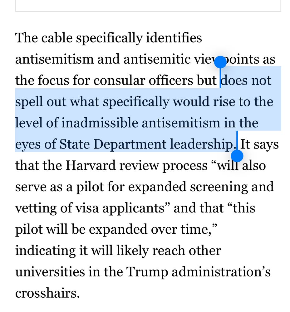The cable specifically identifies
antisemitism and antisemitic vier points as the focus for consular officers but does not spell out what specifically would rise to the level of inadmissible antisemitism in the eyes of State Department leadership. It says that the Harvard review process "will also serve as a pilot for expanded screening and vetting of visa applicants" and that "this pilot will be expanded over time," indicating it will likely reach other universities in the Trump administration's crosshairs.