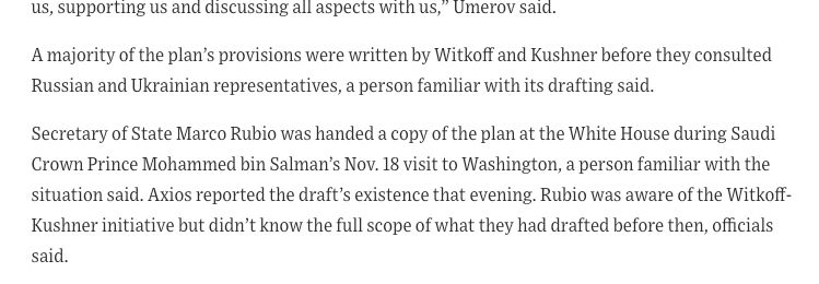 A majority of the plan’s provisions were written by Witkoff and Kushner before they consulted Russian and Ukrainian representatives, a person familiar with its drafting said.

Secretary of State Marco Rubio was handed a copy of the plan at the White House during Saudi Crown Prince Mohammed bin Salman’s Nov. 18 visit to Washington, a person familiar with the situation said. Axios reported the draft’s existence that evening. Rubio was aware of the Witkoff-Kushner initiative but didn’t know the full scope of what they had drafted before then, officials said.