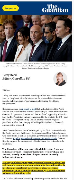  Hi there,

Today Jeff Bezos, owner of the Washington Post and the third richest man on the planet, directly intervened for a second time in recent months in his newspaper’s coverage, undermining its editorial independence.

Bezos announced in an email to staff that he had directed the Post’s opinion editor to limit the section’s pieces only to those “in support and defense of … personal liberties and free markets”, appearing to restrict how the Post’s opinion writers can respond to the crisis in the US – and the world – brought about by Donald Trump’s second reign as president. Rather than comply with this politicized edict, the Post’s opinion editor resigned.

Since the US election, Bezos has stepped up his direct interventions in the Post’s coverage. In October, the Amazon and Blue Origin founder, who has billions of dollars at stake in government contracts, told editors at the Post to pull a planned endorsement of Kamala Harris, the first time in 30 years the newspaper’s editorial board had not endorsed a candidate.

The Guardian will never take editorial direction from our billionaire owner – because thankfully, we don't have one. Instead, we rely on readers like you to fund our truly independent work.


We’re grateful for your past support of our work. If you are able to make a sustained commitment to journalism that is free from proprietorial interference, please consider supporting us on a monthly basis from $5 – or we of course welcome all one-time gifts.

This is what billionaire ownership of news organizations looks like. We are proud to offer an alternative – thanks to your support. 