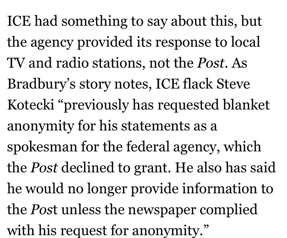 ICE had something to say about this, but the agency provided its response to local TV and radio stations, not the Post. As Bradbury's story notes, ICE flack Steve Kotecki "previously has requested blanket anonymity for his statements as a spokesman for the federal agency, which the Post declined to grant. He also has said he would no longer provide information to the Post unless the newspaper complied with his request for anonymity."