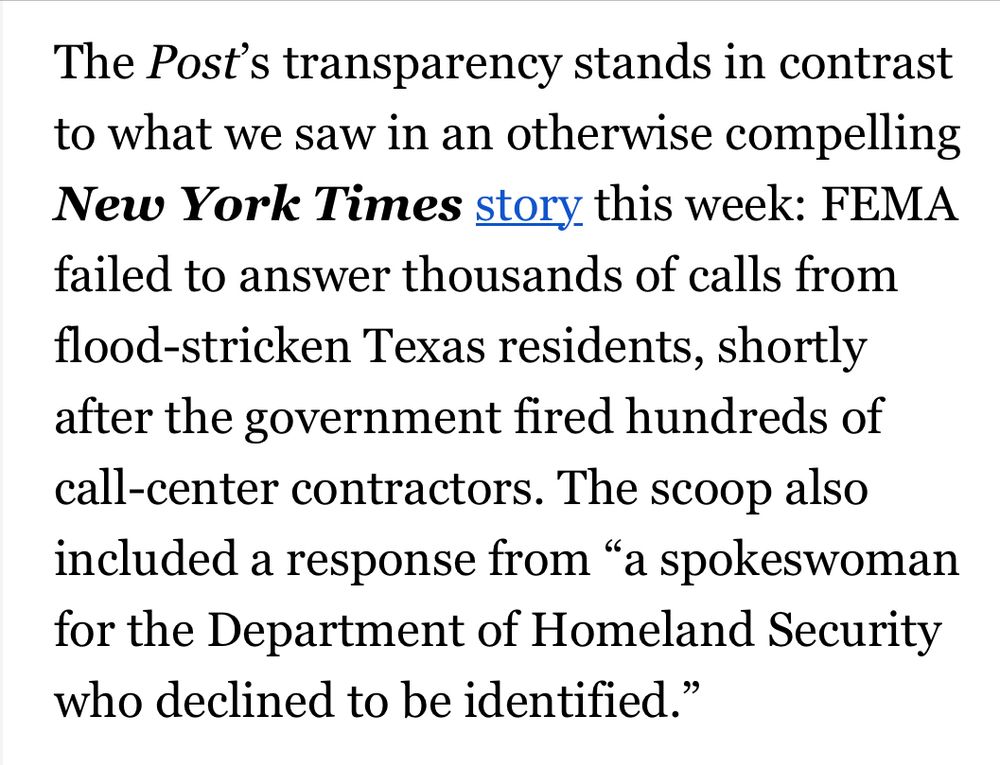 The Post's transparency stands in contrast to what we saw in an otherwise compelling New York Times story this week: FEMA failed to answer thousands of calls from flood-stricken Texas residents, shortly after the government fired hundreds of call-center contractors. The scoop also included a response from "a spokeswoman for the Department of Homeland Security who declined to be identified."