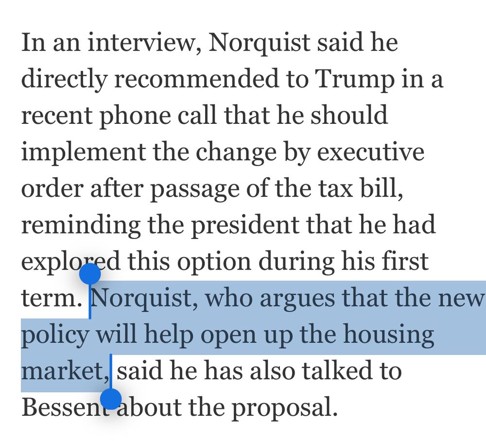 In an interview, Norquist said he directly recommended to Trump in a recent phone call that he should implement the change by executive order after passage of the tax bill, reminding the president that he had explored this option during his first term. Norquist, who argues that the new policy will help open up the housing market, said he has also talked to Bessent about the proposal.