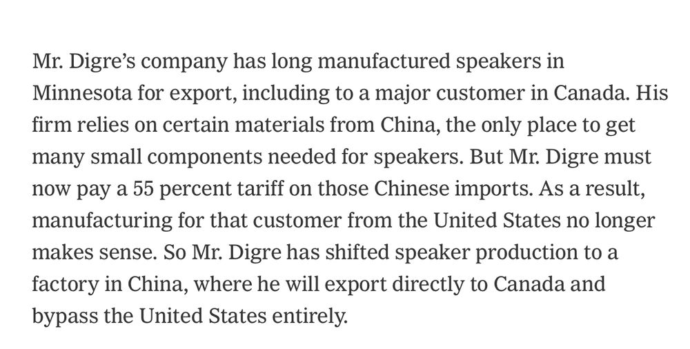 Mr. Digre's company has long manufactured speakers in Minnesota for export, including to a major customer in Canada. His firm relies on certain materials from China, the only place to get many small components needed for speakers. But Mr. Digre must now pay a 55 percent tariff on those Chinese imports. As a result, manufacturing for that customer from the United States no longer makes sense. So Mr. Digre has shifted speaker production to a factory in China, where he will export directly to Canada and bypass the United States entirely.