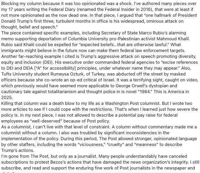 Blocking my column because it was too opinionated was a shock. I’ve authored many pieces over my 17 years writing the Federal Diary (renamed the Federal Insider in 2016), that were at least if not more opinionated as the now dead one. In that piece, I argued that “one hallmark of President Donald Trump’s first three, turbulent months in office is his widespread, ominous attack on thought, belief and speech.”
The piece contained specific examples, including Secretary of State Marco Rubio’s alarming memo supporting deportation of Columbia University pro-Palestinian activist Mahmoud Khalil. Rubio said Khalil could be expelled for “expected beliefs…that are otherwise lawful.” What immigrants might believe in the future now can make them federal law enforcement targets.
Another far-reaching example I cited is Trump’s aggressive attack on speech promoting diversity, equity and inclusion (DEI). His executive order commanded federal agencies to “excise references to DEI and DEIA [“A” for accessibility] principles, under whatever name they may appear.” Also, Tufts University student Rumeysa Ozturk, of Turkey, was abducted off the street by masked officers because she co-wrote an op-ed critical of Israel. It was a terrifying sight, caught on video, which previously would have seemed more applicable to George Orwell’s dystopian and cautionary tale against totalitarianism and thought police in is novel “1984.” This is America in 2025.
Killing that column was a death blow to my life as a Washington Post columnist. But I wrote two more articles to see if I could cope with the restrictions. That’s when I learned just how severe the policy is. In my next piece, I was not allowed to describe a potential pay raise for federal employees as “well-deserved” because of Post policy.  
As a columnist, I can’t live with that level of constraint. A column without commentary made me a columnist without a column. I also was troubled by significant inconsistencies in the implementation of the p…