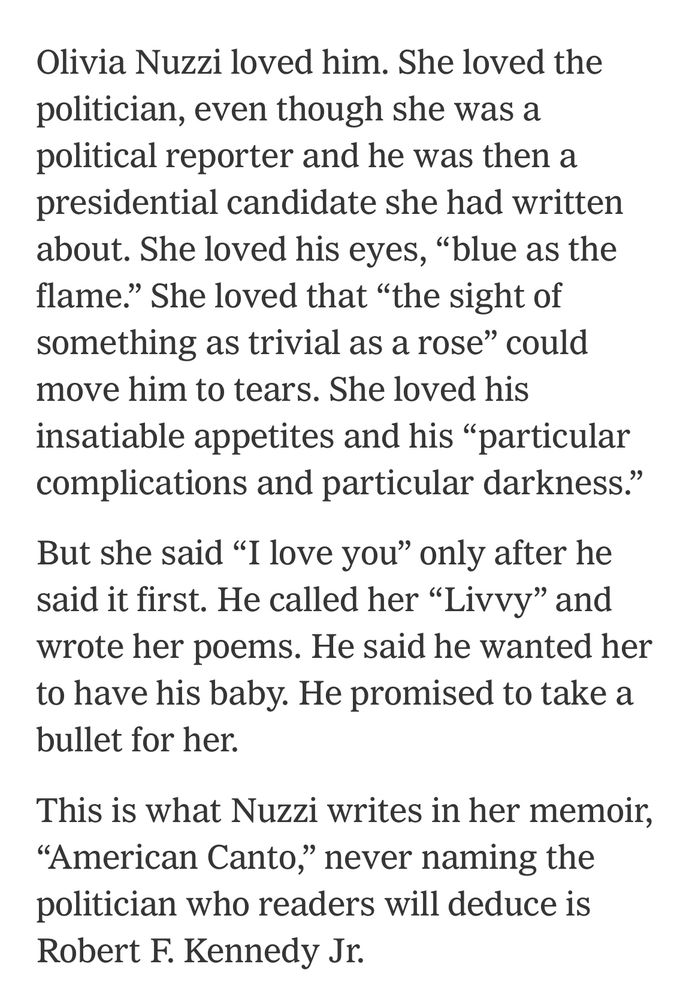 Olivia Nuzzi loved him. She loved the politician, even though she was a political reporter and he was then a presidential candidate she had written about. She loved his eyes, "blue as the flame." She loved that "the sight of something as trivial as a rose" could move him to tears. She loved his insatiable appetites and his "particular complications and particular darkness."
But she said "I love you" only after he said it first. He called her "Livvy" and wrote her poems. He said he wanted her to have his baby. He promised to take a bullet for her.
This is what Nuzzi writes in her memoir,
"American Canto," never naming the politician who readers will deduce is
Robert F. Kennedy Jr.




