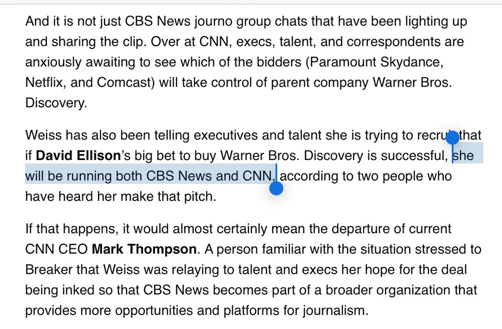 And it is not just CBS News journo group chats that have been lighting up and sharing the clip. Over at CNN, execs, talent, and correspondents are anxiously awaiting to see which of the bidders (Paramount Skydance, Netflix, and Comcast) will take control of parent company Warner Bros.
Discovery.
Weiss has also been telling executives and talent she is trying to recruithat if David Ellison's big bet to buy Warner Bros. Discovery is successful, she will be running both CBS News and CNN, according to two people who have heard her make that pitch.
If that happens, it would almost certainly mean the departure of current CNN CEO Mark Thompson. A person familiar with the situation stressed to Breaker that Weiss was relaying to talent and execs her hope for the deal being inked so that CBS News becomes part of a broader organization that provides more opportunities and platforms for journalism.