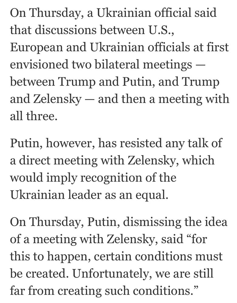 On Thursday, a Ukrainian official said that discussions between U.S.,
European and Ukrainian officials at first envisioned two bilateral meetings - between Trump and Putin, and Trump and Zelensky - and then a meeting with all three.
Putin, however, has resisted any talk of a direct meeting with Zelensky, which would imply recognition of the Ukrainian leader as an equal.
On Thursday, Putin, dismissing the idea of a meeting with Zelensky, said "for this to happen, certain conditions must be created. Unfortunately, we are still far from creating such conditions.