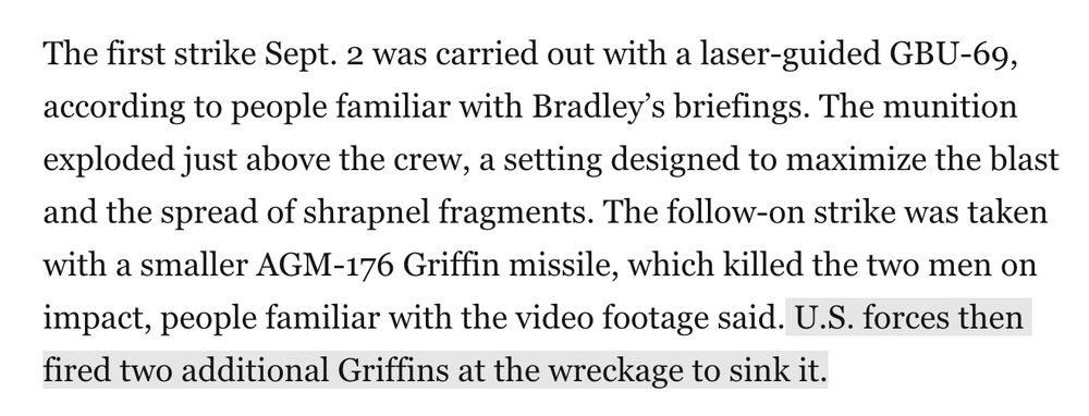 The first strike Sept. 2 was carried out with a laser-guided GBU-69, according to people familiar with Bradley’s briefings. The munition exploded just above the crew, a setting designed to maximize the blast and the spread of shrapnel fragments. The follow-on strike was taken with a smaller AGM-176 Griffin missile, which killed the two men on impact, people familiar with the video footage said. U.S. forces then fired two additional Griffins at the wreckage to sink it.