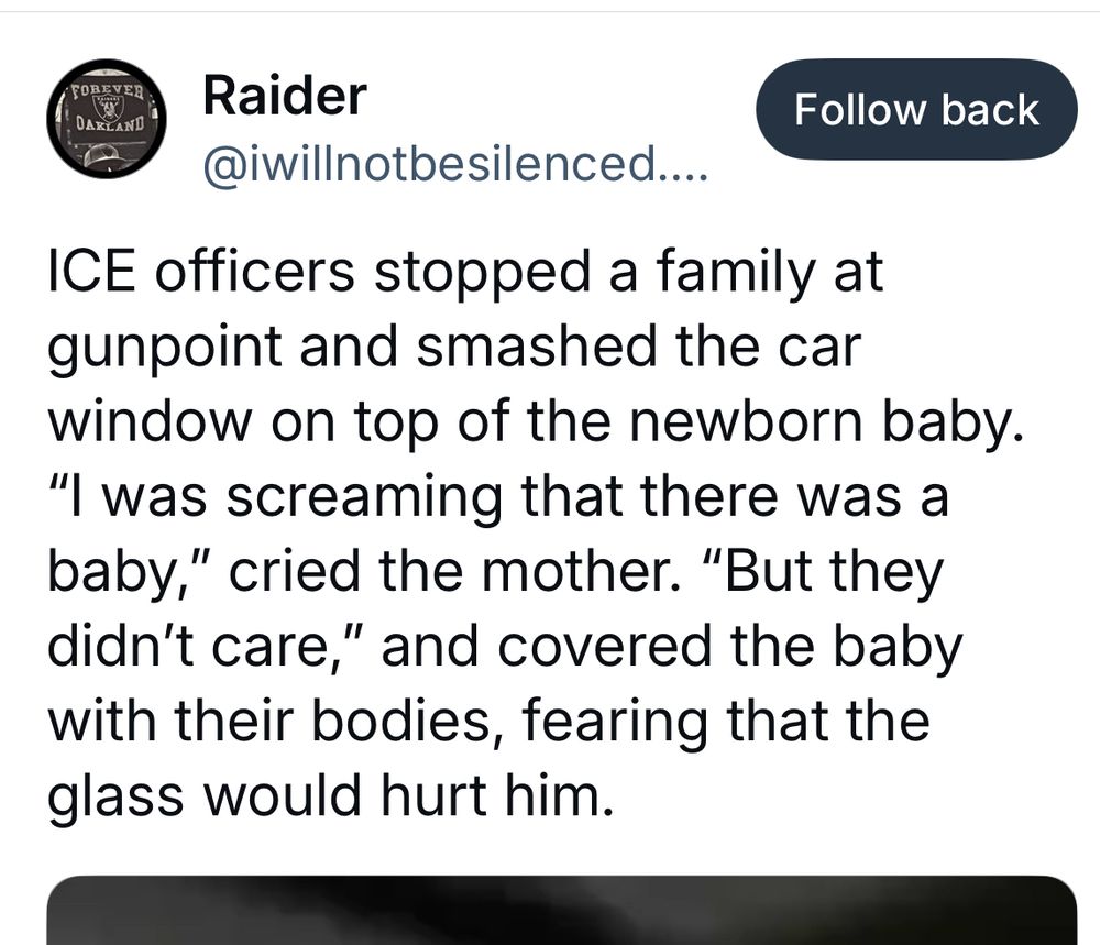 FOREVER
DARLAND
Raider @iwillnotbesilenced....
Follow back
ICE officers stopped a family at gunpoint and smashed the car window on top of the newborn baby.
"I was screaming that there was a baby," cried the mother. "But they didn't care," and covered the baby with their bodies, tearing that the glass would hurt him.