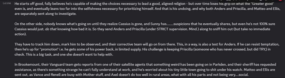 Cont:
He starts off good, fully believes he's capable of making the choices necessary to lead a good, aligned religion - but over time loses his grip on what the "Greater good" even is, and eventually leans too far into the selfishness necessary for prioritizing himself. And that is his undoing, and why both Anders and Priscilla, and Matteo and Ellis, are separately sent along to investigate.

On the other side, nobody knows what's going on until they realize Cassius is gone, and Sunny has........suspicions that he eventually shares, but even he's not 100% sure Cassius would just. do that knowing how bad it is. So they send Anders and Priscilla (under STRICT supervision. Mind.) along to sniff him out (but take no immediate action).

They have to track him down, mark him to be observed, and their corrective team will go on from there. This, in a way, is also a test for Anders. If he can resist temptation, then he's up for "promotion" i.e. he gets some of his power back, in limited supply. His challenge is keeping Priscilla (someone who has never crossed, but did TRY,) in check. This is a big task, and one she doesn't want to help with.

In Brookemount, their Vanguard team gets reports from one of their satellite agents that something weird has been going on in Parkden, and their sheriff has requested assistance, as there's something strange he can't fully understand at work, and he's worried about his tiny little town going to shit under his watch. Matteo and Ellis are sent out, as Vance and Renell are busy with Mother stuff, and Axel doesn't do too well in rural areas, what with all his parts and not being very....social.
