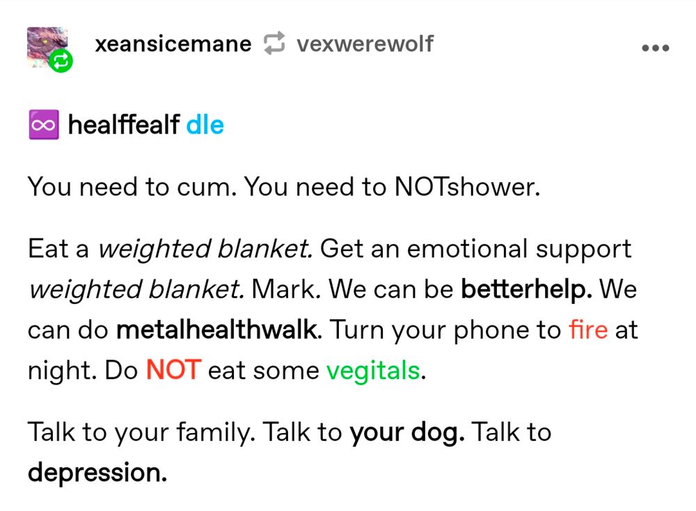 A screenshot from Tumblr. User "xeansicemane" continues with their own version. Made up user "healffealf" says, "you need to cum. You need to NOTshower. Eat a weighted blanket. Get an emotional support weighted blanket. Mark. We can be betterhelp. We can do metalhealthwalk. Turn your phone to fire at night. Do NOT eat some vegitals. Talk to your family. Talk to your dog. Talk to depression."