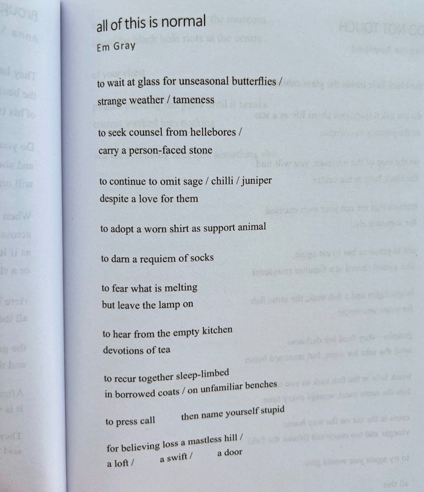 Photo of poem by Em Gray, titled 'all of this is normal', that reads;

to wait at glass for unseasonal butterflies / 
strange weather / tameness

to seek counsel from hellebores /
carry a person-faced stone

to continue to omit sage / chilli / juniper
despite a love for them

to adopt a worn shirt as support animal 

to darn a requiem of socks

to fear what is melting	
but leave the lamp on

to hear from the empty kitchen 	
devotions of tea

to recur together sleep-limbed
in borrowed coats / on unfamiliar benches

to press call 		then name yourself stupid 

for believing loss a mastless hill /
a loft /		a swift /	          a door 
