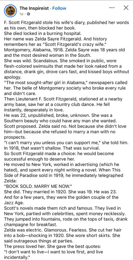 The Inspireist
F. Scott Fitzgerald stole his wife's diary, published her words as his own, then blocked her book.
She died locked in a burning hospital.
Her name was Zelda Sayre Fitzgerald. And history remembers her as "Scott Fitzgerald's crazy wife." Montgomery, Alabama, 1918. Zelda Sayre was 18 years old and the most desired woman in the South.
She was wild. Scandalous. She smoked in public, wore flesh-colored swimsuits that made her look naked from a distance, drank gin, drove cars fast, and kissed boys without apology.
"The most sought-after girl in Alabama," newspapers called her. The belle of Montgomery society who broke every rule and didn't care.
Then Lieutenant F. Scott Fitzgerald, stationed at a nearby army base, saw her at a country club dance. He fell instantly, desperately in love.
He was 22, unpublished, broke, unknown. She was a Southern beauty who could have any man she wanted.
Scott proposed. Zelda said no. Not because she didn't love him-but because she refused to marry a man with no prospects.
"I can't marry you unless you can support me," she told him.
In 1918, that wasn't shallow. That was survival.
So Scott Fitzgerald made a choice: he would become successful enough to deserve her.
He moved to New York, worked in advertising (which he hated), and spent every night writing a novel. When This Side of Paradise sold in 1919, he immediately telegraphed Zelda:
"BOOK SOLD. MARRY ME NOW."
She did. They married in 1920. She was 19. He was 23.
And for a few years, they were the golden couple of the Jazz Age.
Scott's novels made them rich and famous. They lived in New York, partied with celebrities, spent money recklessly.
They jumped into fountains, rode on the tops of taxis, drank champagne for breakfast.
Zelda was electric. Glamorous. Fearless. She cut her hair into a bob-shocking in 1920. She wore short skirts. She said outrageous things at parties.
The press loved her. She gave the best quotes: