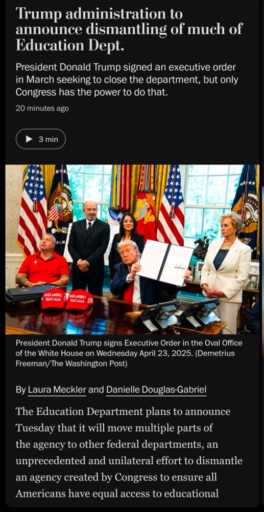Headline: Trump administration to
announce dismantling of much of
Education Dept.

President Donald Trump signed an executive order
in March seeking to close the department, but only
Congress has the power to do that.

20 minutes ago

Photo caption: President Donald Trump signs Executive Order in the Oval Office of the White House on Wednesday April 23, 2025. (Demetrius
Freeman/ The Washington Post)

By Laura Meckler and Danielle Douglas-Gabriel

The Education Department plans to announce Tuesday that it will move multiple parts of the agency to other federal departments, an unprecedented and unilateral effort to dismantle an agency created by Congress to ensure all Americans have equal access to educational opportunity and better coordinate federal programs.

