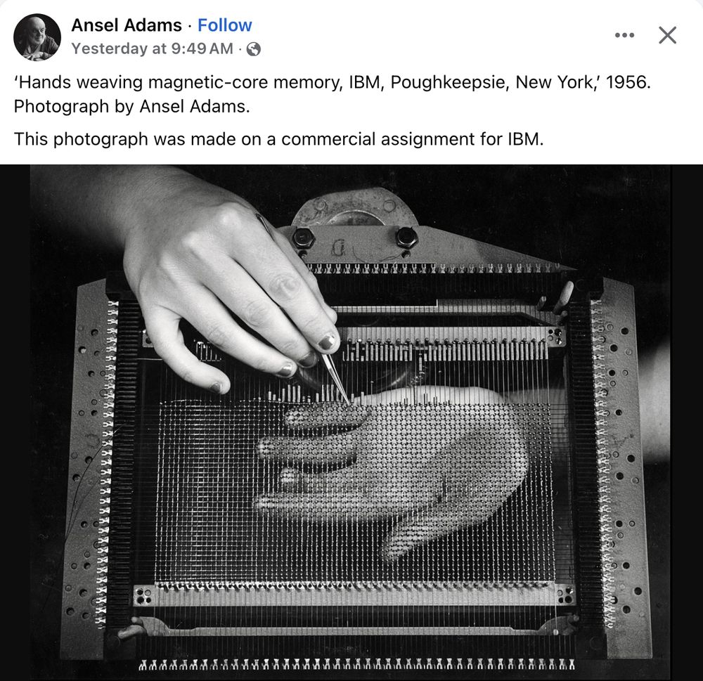 A photo with the caption "'Hands weaving magnetic-core memory, IBM, Poughkeepsie, New York', 1956. Photograph by Ansel Adams. This photograph was made on a commercial assignment for IBM."

This black-and-white photo shows a core memory plane being assembled. It consists of an 80 by 50 grid of wires in a frame with tiny toroids on the wire intersections. Each wire is attached to metal terminals on the frame. Someone is using tweezers to thread the tiny cores onto the wires. The plane is about 4/5 completed. One hand is below the plane, palm-up, visible through the wires. The other hand (with nail polish) is above the plane, holding tweezers.