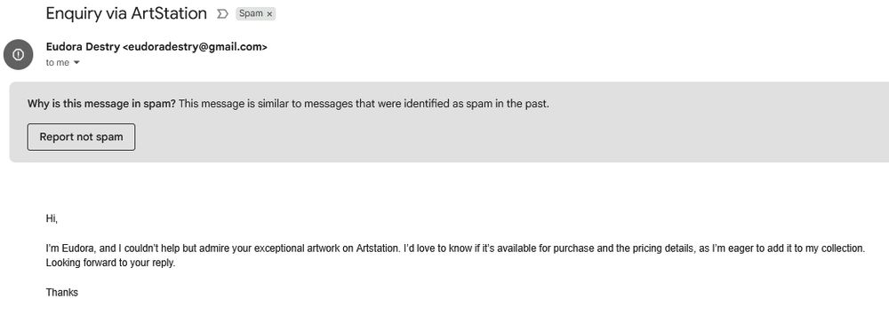 a scam email from a gmail account: Hi,

I’m Eudora, and I couldn’t help but admire your exceptional artwork on Artstation. I’d love to know if it’s available for purchase and the pricing details, as I’m eager to add it to my collection.
Looking forward to your reply.

Thanks