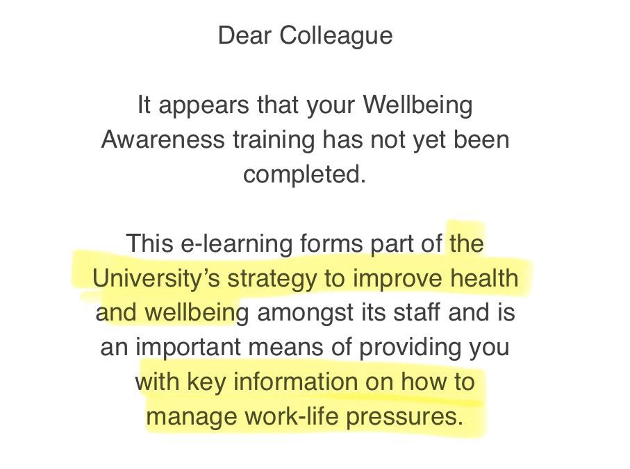 Dear Colleague
It appears that your Wellbeing
Awareness training has not yet been completed.
This e-learning forms part of the University's strategy to improve health and wellbeing amongst its staff and is an important means of providing you with key information on how to manage work-life pressures.