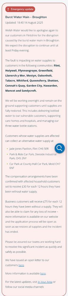 Burst Water Main – Broughton exclamation icon Emergency update Updated: 18:40 14 August 2025 Welsh Water would like to apologise again to our customers in Flintshire for the disruption caused by the burst water main in Broughton. We expect the disruption to continue until at least Friday evening. The fault is impacting on water supplies to customers in the following communities: Flint, Holywell, Ffynnongroyw, Greenfield, Llanerch y Mor, Mostyn, Oakenholt, Talacre, Whitford, Queensferry, Shotton, Connah's Quay, Garden City, Hawarden, Mancot and Sandycroft. We will be working overnight and remain on the ground supporting customers until supplies are fully restored. This includes delivering bottled water to our vulnerable customers, supporting care homes and hospitals, and managing our three water bottle stations. Customers whose water supplies are affected can collect an alternative water supply at: Jade Jones Pavilion, Flint CH6 5ER yPark & Ride Car Park, Deeside Industrial Park, CH5 2NY Car Park at County Hall Car Park, Mold CH7 6NF The compensation arrangements have been confirmed with affected household customers set to receive £30 for each 12 hours they have been without water supply. Business customers will receive £75 for each 12 hours they have been without a supply. They will also be able to claim for any loss of income – more information is available on our website and the application process will be open as soon as we restore all supplies and the incident has ended. 