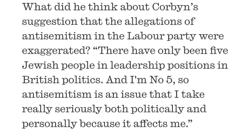 What did he think about Corbyn’s suggestion that the allegations of antisemitism in the Labour party were exaggerated? “There have only been five Jewish people in leadership positions in British politics. And I'm No 5, so antisemitism is an issue that I take really seriously both politically and personally because it affects me.”