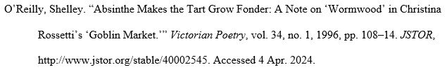 O’Reilly, Shelley. “Absinthe Makes the Tart Grow Fonder: A Note on ‘Wormwood’ in Christina Rossetti’s ‘Goblin Market.’” Victorian Poetry, vol. 34, no. 1, 1996, pp. 108–14. JSTOR, http://www.jstor.org/stable/40002545. Accessed 4 Apr. 2024.
