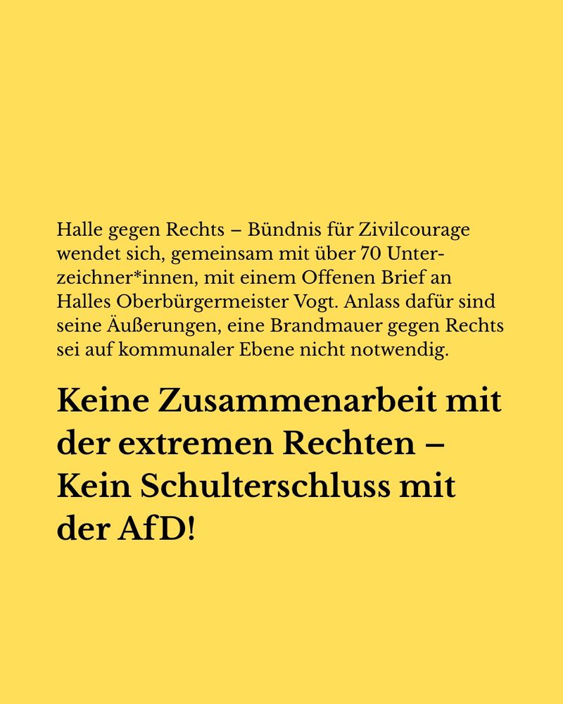 Grafik mit gelben Hintergrund darauf folgender Text: Halle gegen Rechts – Bündnis für Zivilcourage wendet sich, gemeinsam mit über 70 Unterzeichner*innen, mit einem Offenen Brief an Halles Oberbürgermeister Vogt. Anlass dafür sind seine Äußerungen, eine Brandmauer gegen Rechts sei auf kommunaler Ebene nicht notwendig. 

Keine Zusammenarbeit mit der extremem Rechten – Kein Schulterschluss mit der AfD!
