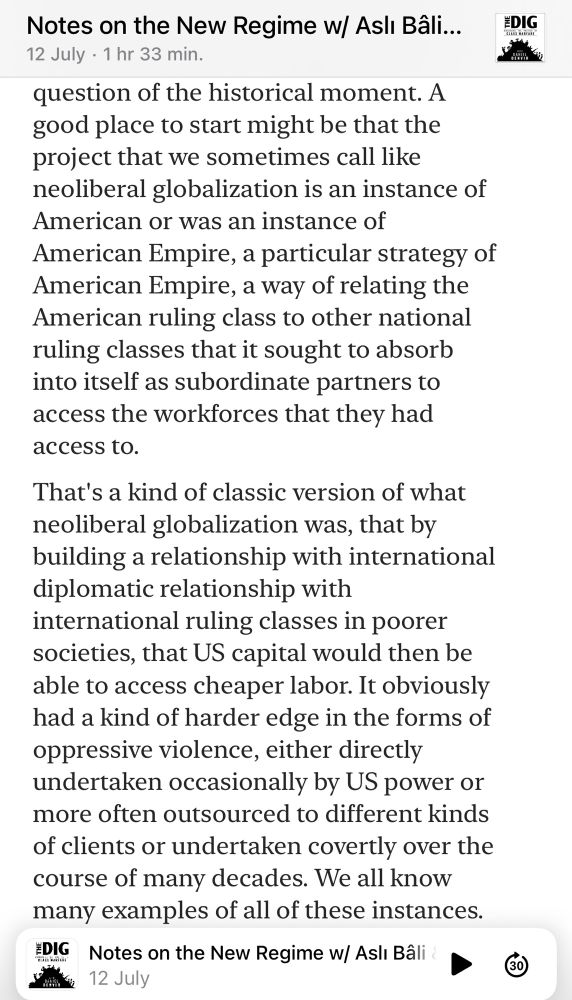 A good place to start might be that the project that we sometimes call like neoliberal globalization is an instance of American or was an instance of American Empire, a particular strategy of American Empire, a way of relating the American ruling class to other national ruling classes that it sought to absorb into itself as subordinate partners to access the workforces that they had access to.
That's a kind of classic version of what neoliberal globalization was, that by building a relationship with international diplomatic relationship with
international ruling classes in poorer societies, that US capital would then be able to access cheaper labor. It obviously had a kind of harder edge in the forms of oppressive violence, either directly undertaken occasionally by US power or more often outsourced to different kinds of clients or undertaken covertly over the course of many decades. 