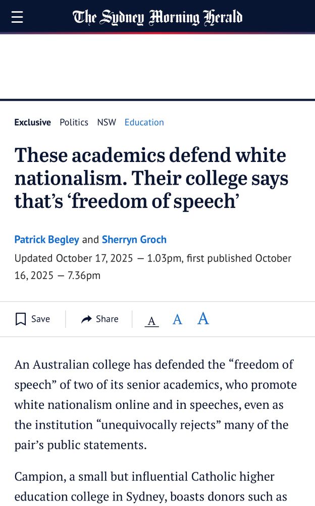 The Sydney Morning Gerald
Exclusive Politics NSW Education
These academics defend white nationalism. Their college says that's 'freedom of speech'
Patrick Begley and Sherryn Groch
Updated October 17, 2025 - 1.03pm, first published October 16,2025 - 1.36pm
I Save
→ Share
A A A
An Australian college has defended the "freedom of speech" of two of its senior academics, who promote white nationalism online and in speeches, even as the institution "unequivocally rejects" many of the pair's public statements.
Campion, a small but influential Catholic higher education college in Sydney, boasts donors such as
