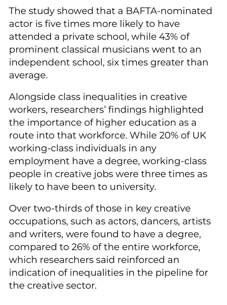 screenshot from linked article:

The study showed that a BAFTA-nominated actor is five times more likely to have attended a private school, while 43% of prominent classical musicians went to an independent school, six times greater than average.

Alongside class inequalities in creative workers, researchers’ findings highlighted the importance of higher education as a route into that workforce. While 20% of UK working-class individuals in any employment have a degree, working-class people in creative jobs were three times as likely to have been to university.

Over two-thirds of those in key creative occupations, such as actors, dancers, artists and writers, were found to have a degree, compared to 26% of the entire workforce, which researchers said reinforced an indication of inequalities in the pipeline for the creative sector.