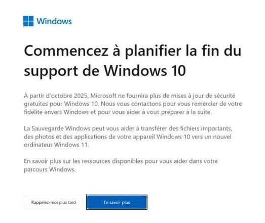 Contenu du message : "Commencez à planifier la fin du support de Windows 10.

A partir d'octobre 2025, Microsoft ne fournira plus de mises à jour de sécurité gratuites pour Windows 10. Nous vous contactons pour vous remercier de votre fidélité envers Windows et pour vous aider à vous préparer à la suite.

La Sauvegarde Windows peut vous aider à transférer des fichiers importants, des photos et des applications de votre appareil Windows 10 vers un nouvel ordinateur Windows 11.

En savoir plus sur les ressources disponibles pour vous aider dans votre parcours Windows (bouton). Ou rappelez-moi plus tard (bouton)"