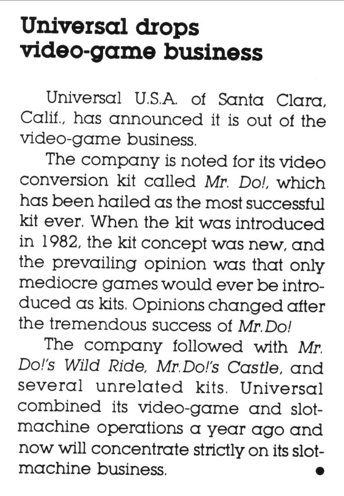 A cropped scan of pg. 8 of vol. 12, no. 4 of Play Meter magazine (Mar. 15th, '86), featuring an article about Universal U.S.A.'s exit from the video game industry to focus solely on slot machines.
"Universal drops video-game business:
Universal U.S.A. of Santa Clara, Calif, has announced it is out of the video-game business.
The company is noted for its video conversion kit called Mr. Do!, which has been hailed as the most successful kit ever. When the kit was introduced in 1982, the kit concept was new, and the prevailing opinion was that only mediocre games would ever be introduced as kits. Opinions changed atter the tremendous success of Mr. Do!
The company followed with Mr Do!'s Wild Ride, Mr.Do!'s Castle, and several unrelated kits. Universal combined its video-game and slot-machine operations a year ago and now will concentrate strictly on its slot-machine business."
(scan courtesy of "RevengeOfTheHubz", sourced from https://archive.org/details/play-meter-volume-12-number-4-march-15th-1986)
