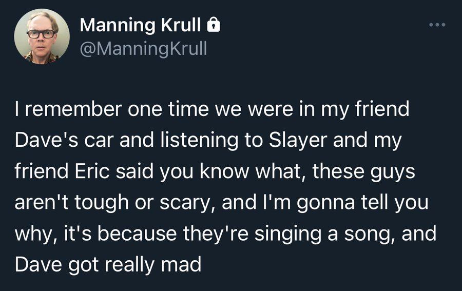tweet by @manningkrull: I remember one time we were in my friend Dave's car listening to Slayer and my friend Eric said you know what, these guys aren't tough or scary, and I'm gonna tell you why, it's because they're singing a song, and my friend Dave got really mad 