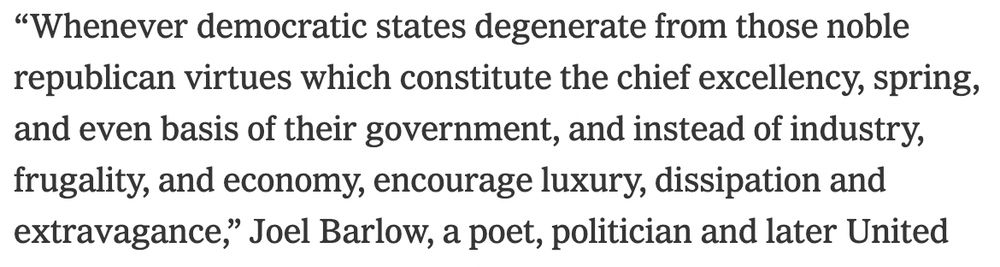 "Whenever democratic states degenerate from those noble republican virtues which constitute the chief excellency, spring, and even basis of their government, and instead of industry, frugality, and economy, encourage luxury, dissipation and extravagance," Joel Barlow, a poet, politician and later United